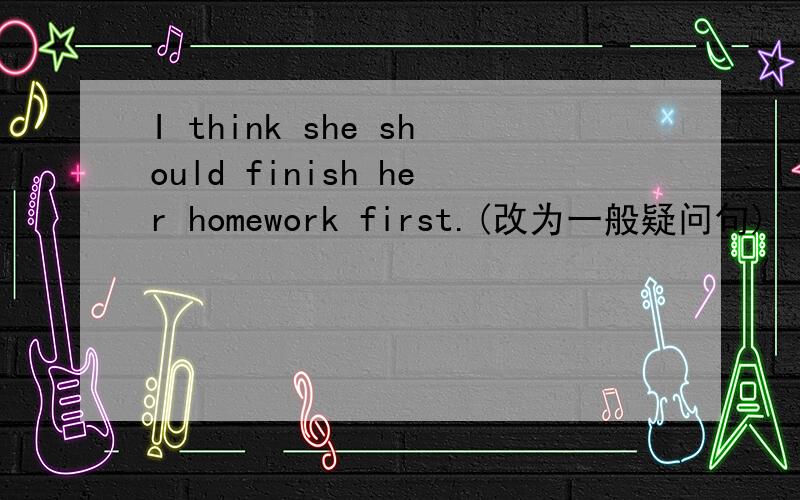 I think she should finish her homework first.(改为一般疑问句)