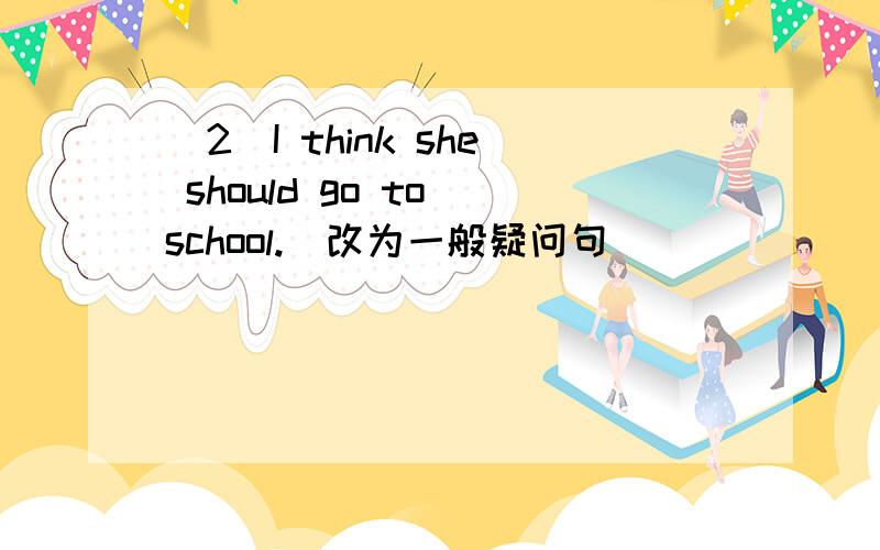 (2)I think she should go to school.(改为一般疑问句)