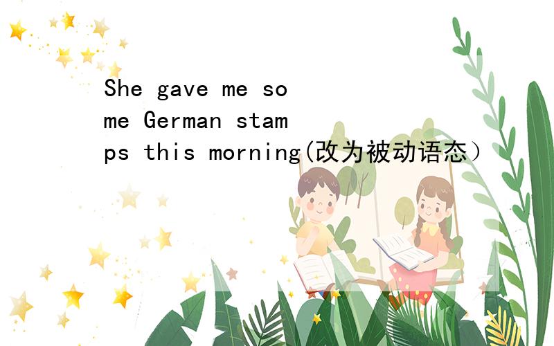 She gave me some German stamps this morning(改为被动语态）