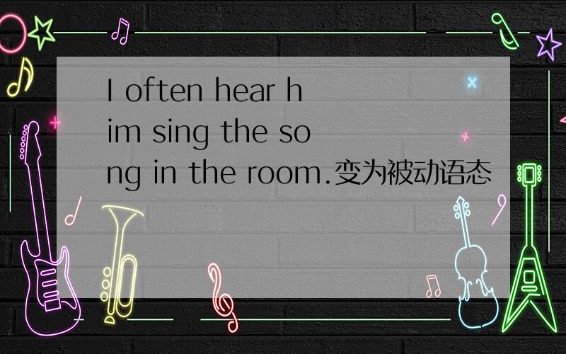 I often hear him sing the song in the room.变为被动语态