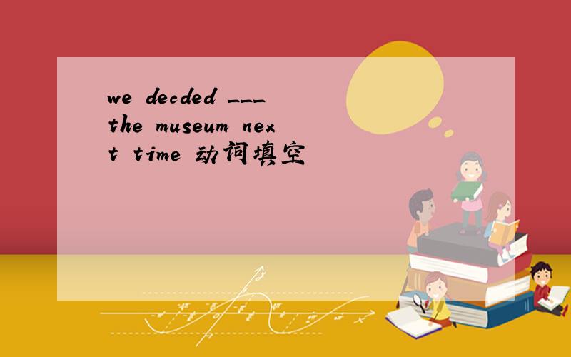 we decded ___ the museum next time 动词填空