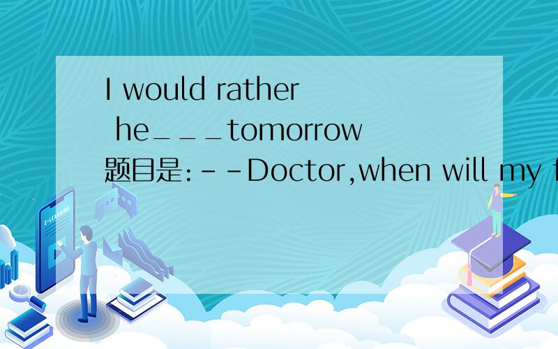 I would rather he___tomorrow题目是:--Doctor,when will my father be able to leave hospital?--I would rather he____tomorrow.A.left   B.should left  C.would left  D.will Leave选哪一个呢?为什么?谢谢!