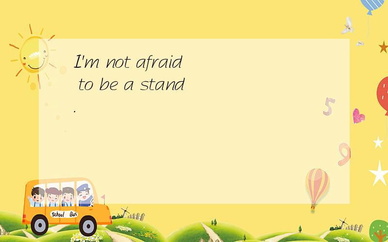 I'm not afraid to be a stand.