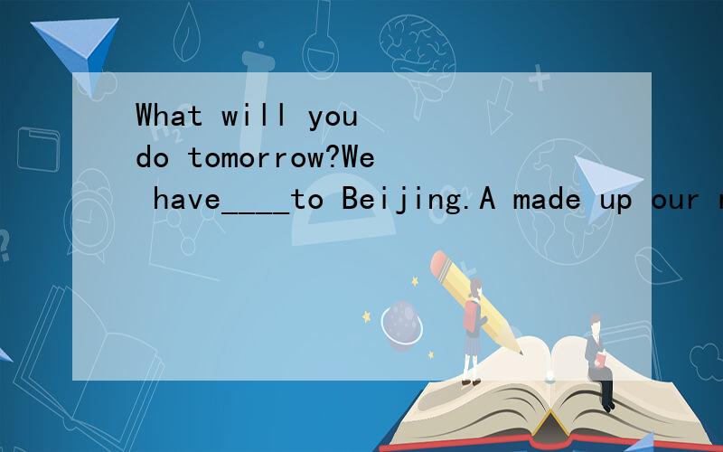What will you do tomorrow?We have____to Beijing.A made up our minds to go B made our minds goingC done up our minds to go D do our minds going