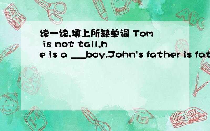 读一读,填上所缺单词 Tom is not tall,he is a ___boy.John's father is fat,but his mother is ___.Is the bag big or ____?His bag is light,but mine is very____.Kate can not run fast,she runs_____.Ann's kite flies high,but mine files ____.