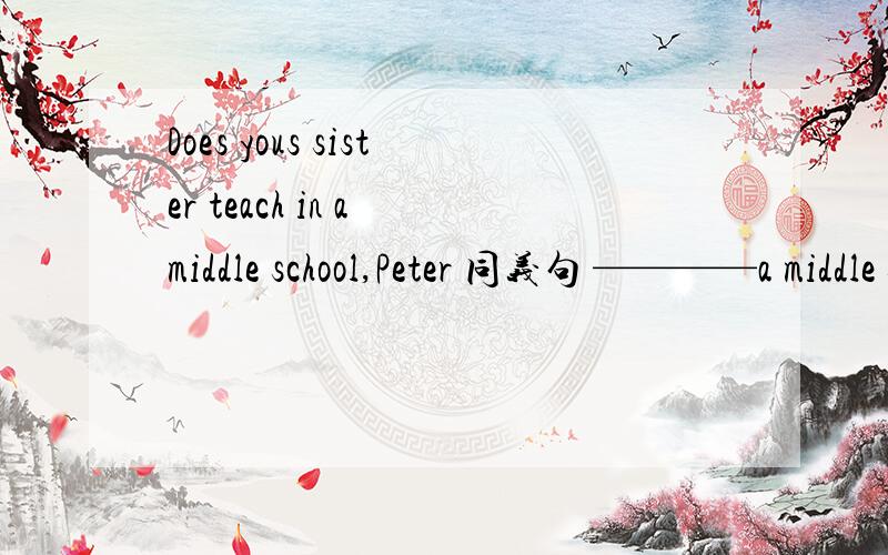 Does yous sister teach in a middle school,Peter 同义句 ————a middle school teacher,Peter