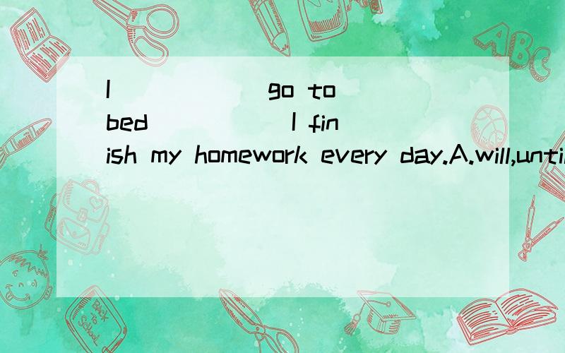 I _____ go to bed _____I finish my homework every day.A.will,until B.won't until C.don't until请说明选的原因,如果是C,是因为 every day