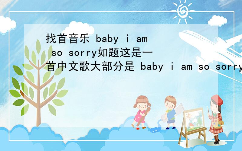 找首音乐 baby i am so sorry如题这是一首中文歌大部分是 baby i am so sorry 后面接中文.谁知道啊 要歌词和歌名
