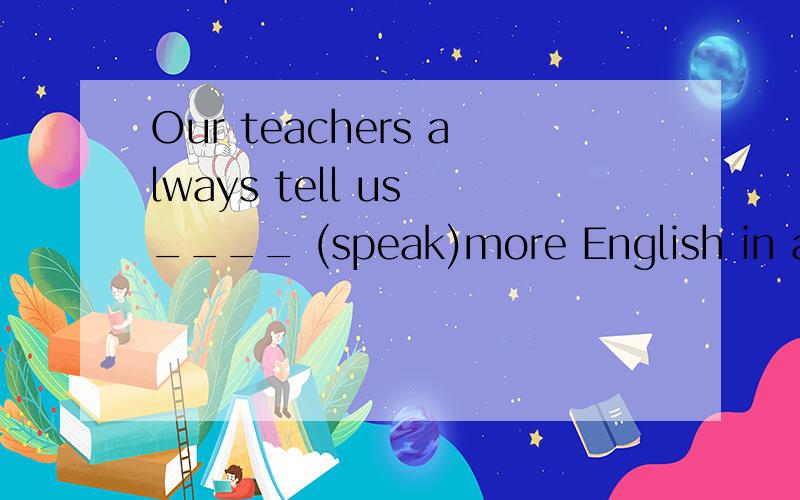 Our teachers always tell us ____ (speak)more English in and out of class.
