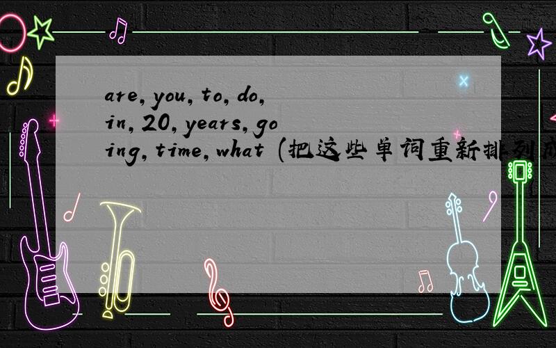 are,you,to,do,in,20,years,going,time,what (把这些单词重新排列成一个完整的句子)快给我答案.急.快.