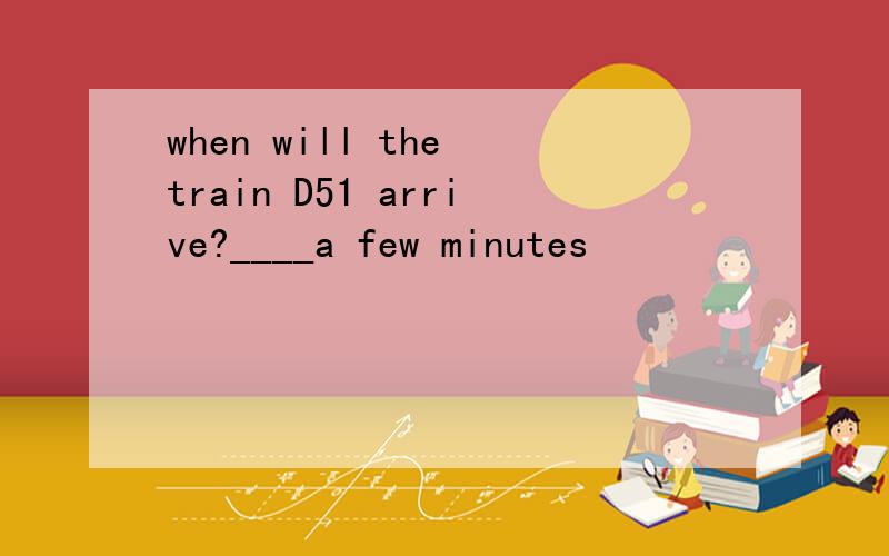 when will the train D51 arrive?____a few minutes