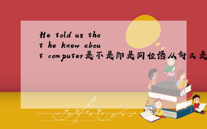 He told us that he knew about computer是不是即是同位语从句又是宾语从句?