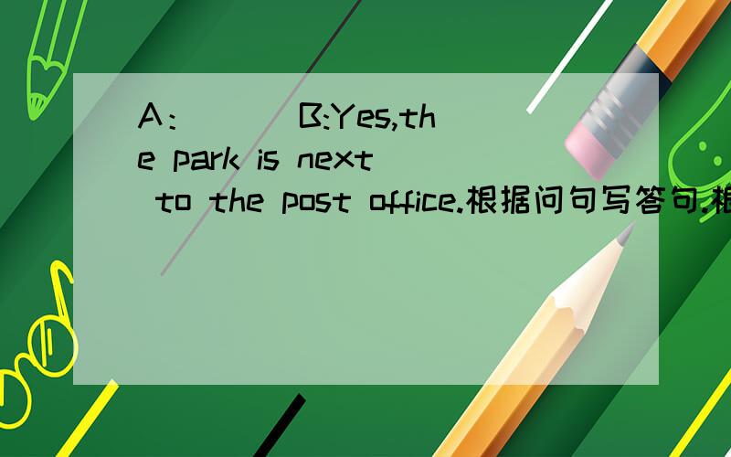 A：（ ） B:Yes,the park is next to the post office.根据问句写答句.根据问句写答句.A：（ ）B:Yes,the park is next to the post office.根据问句写答句.A：（ ）B：The　　bookstore　is　on　the　east　of　thecinema.A