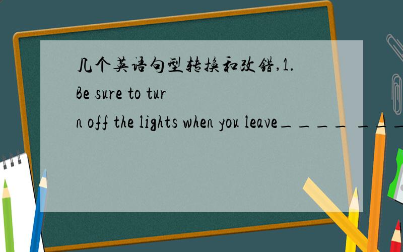 几个英语句型转换和改错,1.Be sure to turn off the lights when you leave____ _____ you turn off the lights when you leave2.Zhang wei was badly ill,so he didn't go with usZhangwei was badly ill;___ ___ ___,he didn't go with us3.The first time