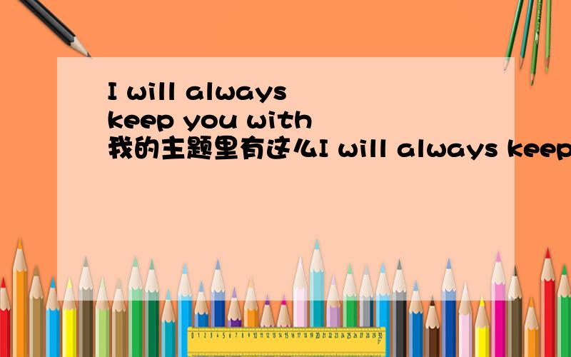 I will always keep you with 我的主题里有这么I will always keep you with 我的主题里有这么一句,我英语完全不行,