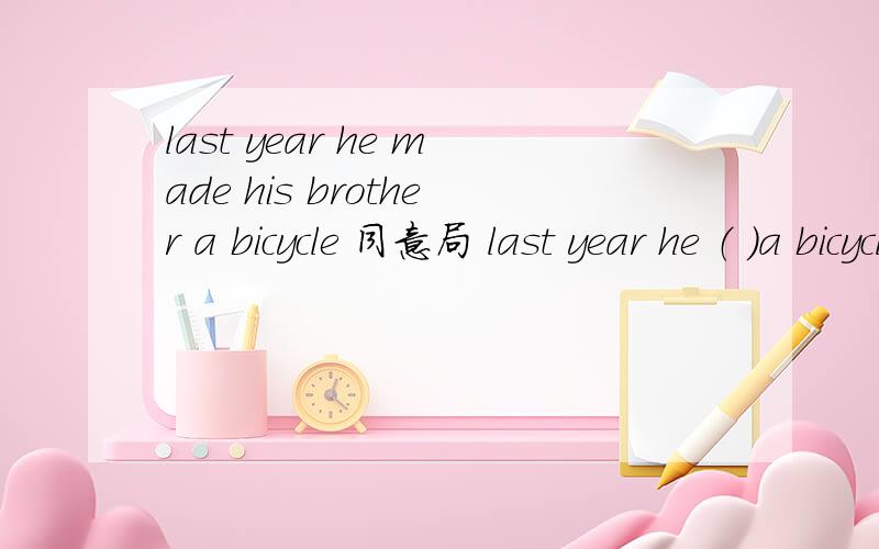 last year he made his brother a bicycle 同意局 last year he （ ）a bicycle （ ）his brother