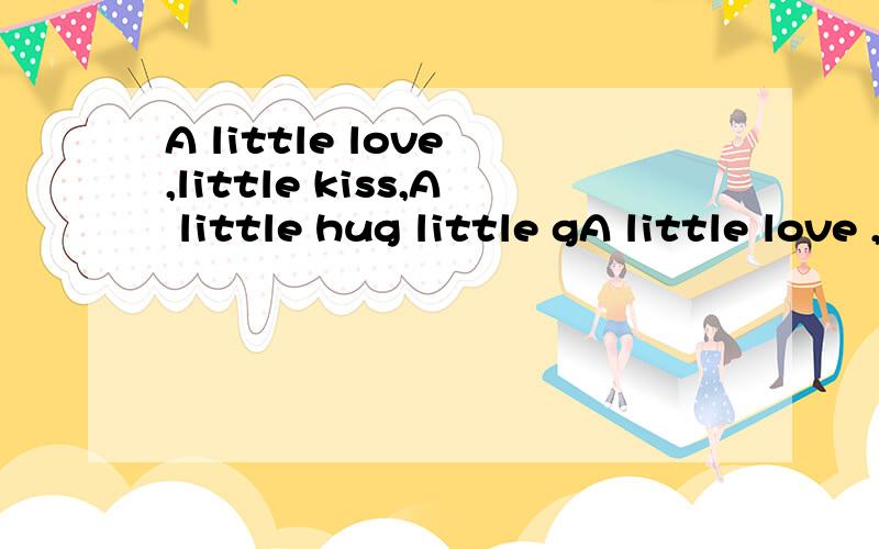 A little love ,little kiss,A little hug little gA little love ,little kiss,A little hug little gift翻译中文是一点爱,一点吻.