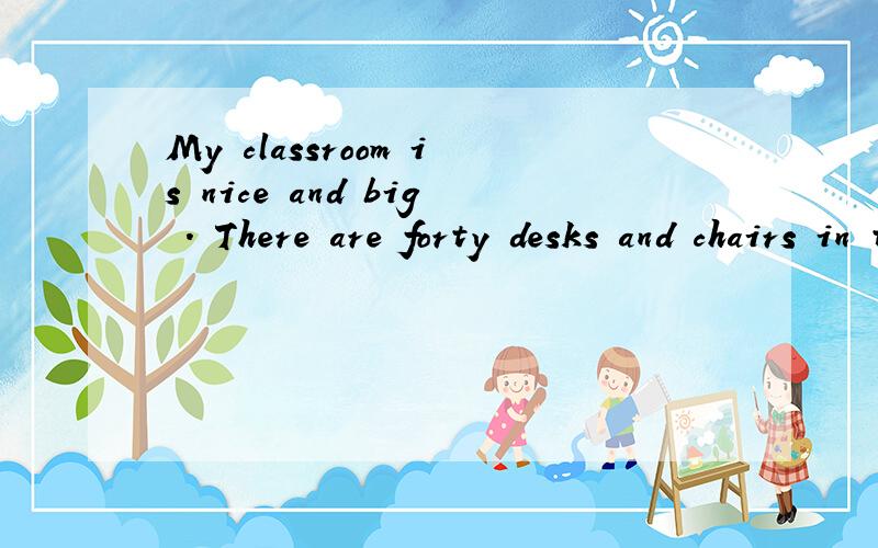 My classroom is nice and big . There are forty desks and chairs in the classroom. TherMy  classroom  is  nice  and  big . There  are  forty  desks  and  chairs  in  the  classroom. There  are  two  black  boards  on  the  walls.  And  there  are  two