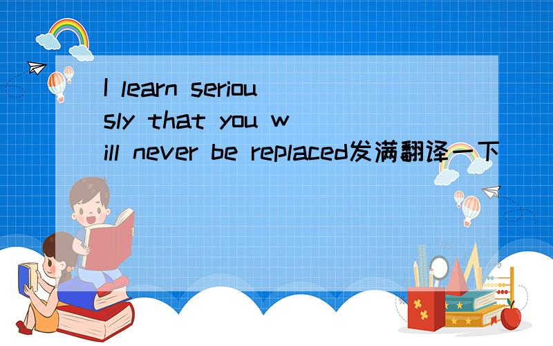 I learn seriously that you will never be replaced发满翻译一下