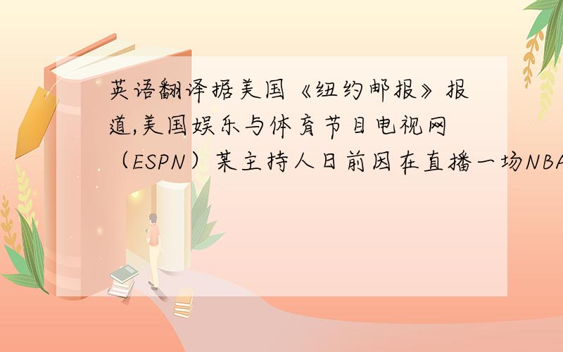 英语翻译据美国《纽约邮报》报道,美国娱乐与体育节目电视网（ESPN）某主持人日前因在直播一场NBA比赛时,对纽约尼克斯队新星林书豪（Jeremy Lin）使用带有种族歧视性质的语句而被停职30天.