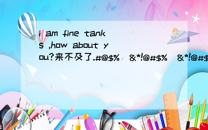 i am fine tanks ,how about you?来不及了.#@$%^&*!@#$%^&*!@#$%^&*!@#$%^&*!@#$%^&*哦是i am fine thanks ,how about you?嘻嘻 还有人回答吗
