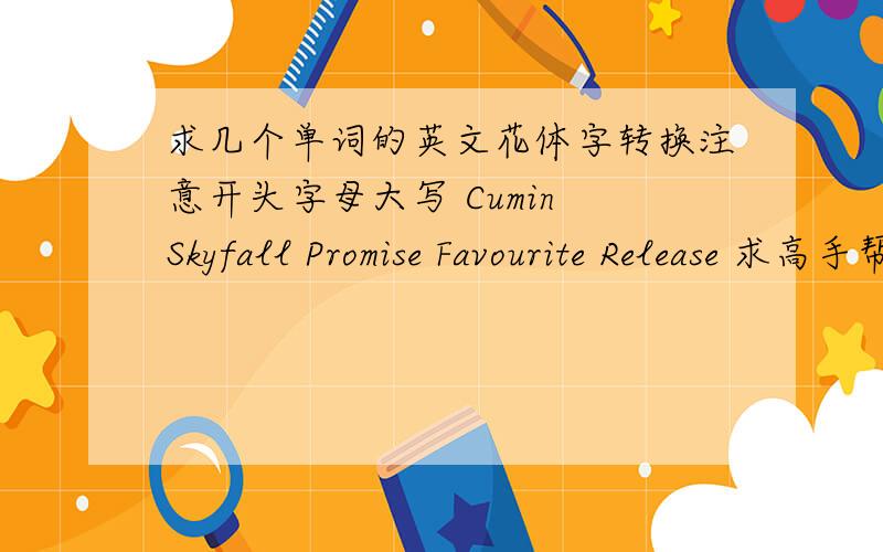 求几个单词的英文花体字转换注意开头字母大写 Cumin Skyfall Promise Favourite Release 求高手帮着转换!