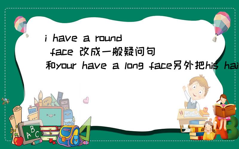i have a round face 改成一般疑问句 和your have a long face另外把his hair is short 改成以have has 的句子