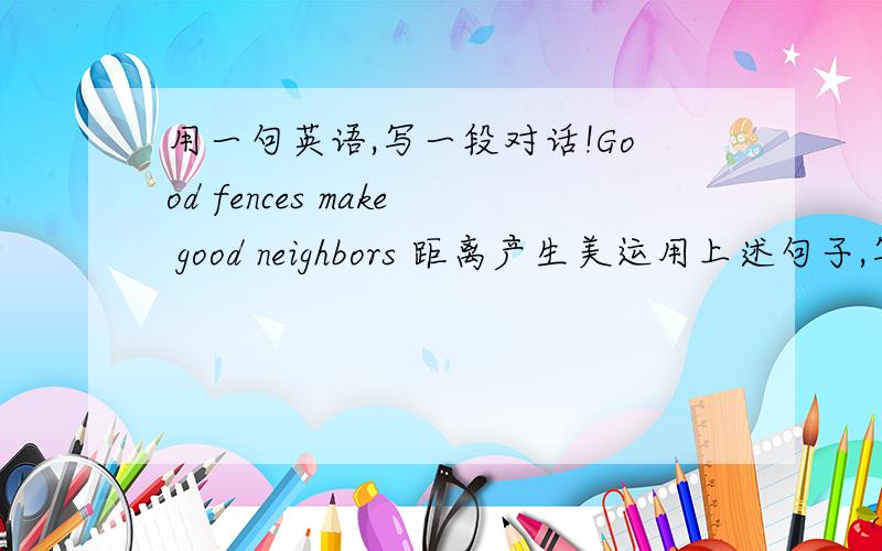 用一句英语,写一段对话!Good fences make good neighbors 距离产生美运用上述句子,写一段对话!要求简单且内容丰富!