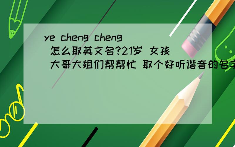 ye cheng cheng 怎么取英文名?21岁 女孩 大哥大姐们帮帮忙 取个好听谐音的名字