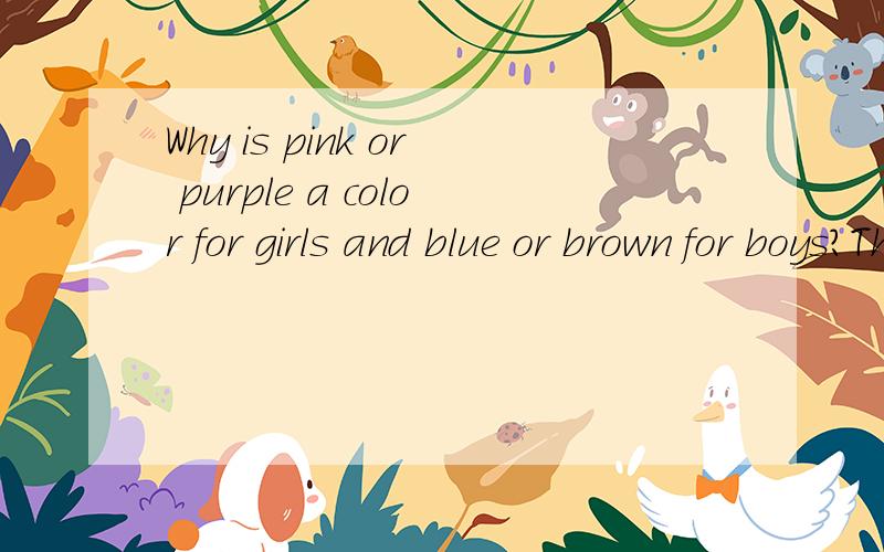 Why is pink or purple a color for girls and blue or brown for boys?The answer depends largely on cultural values as well as personal experiences.To the Egyptians,green was a color that represented the hope and joy of spring,while for Muslims,it means