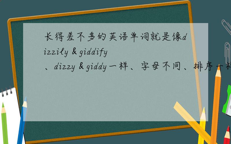 长得差不多的英语单词就是像dizzily＆giddify、dizzy＆giddy一样、字母不同、排序一样的单词.找几个给我吧、麻烦了.