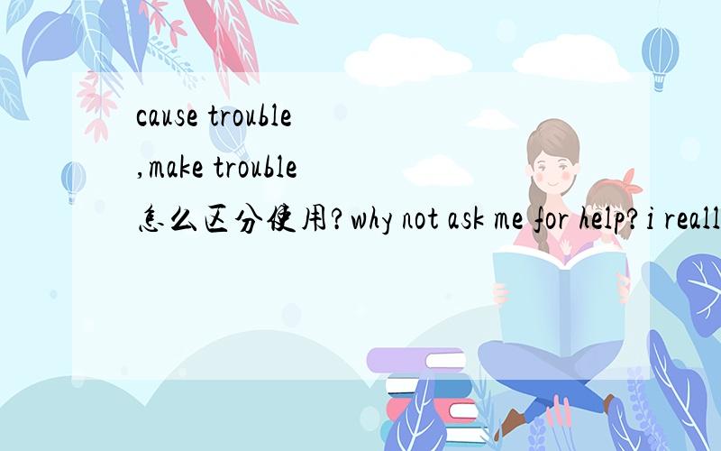 cause trouble ,make trouble 怎么区分使用?why not ask me for help?i really don't want to ( )for you .A cause B make 可是我觉得B也没错啊书上写：cause trouble （for） 给...带来麻烦make trouble 惹麻烦
