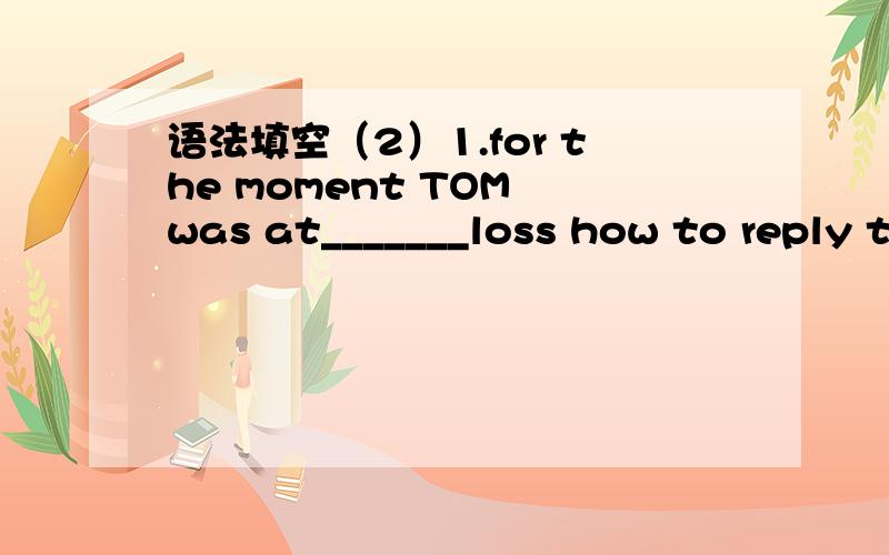 语法填空（2）1.for the moment TOM was at_______loss how to reply to the question.