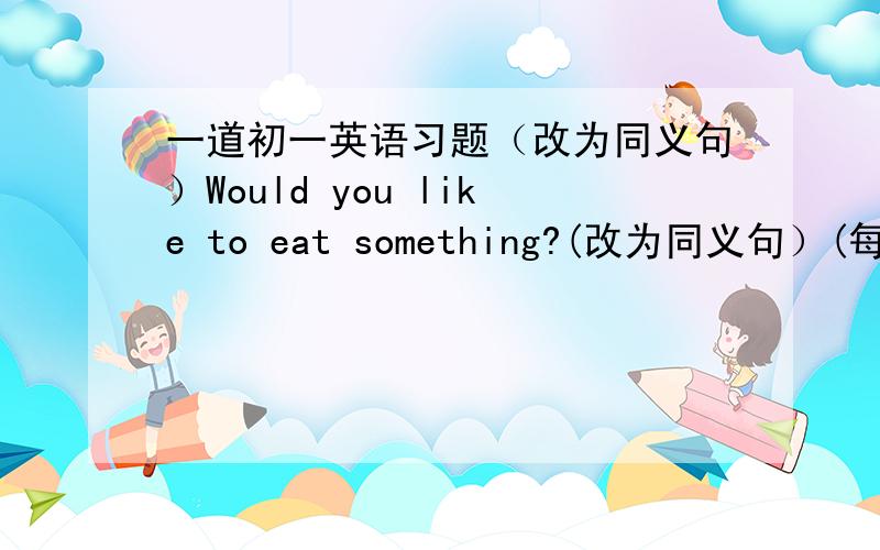 一道初一英语习题（改为同义句）Would you like to eat something?(改为同义句）(每空一词)Woule you like _____ _____ _____?