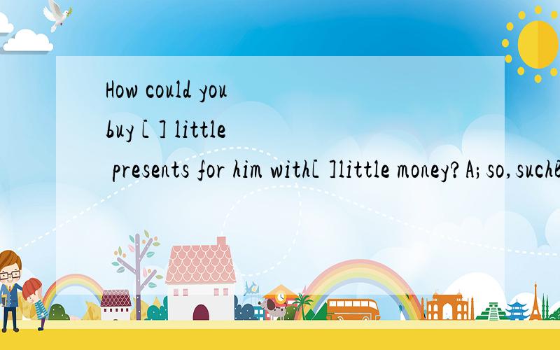 How could you buy [ ] little presents for him with[ ]little money?A;so,suchB;so,soC;such,suchD;such,so必须有理由