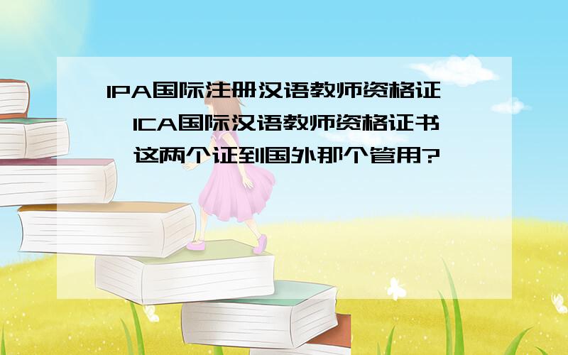 IPA国际注册汉语教师资格证,ICA国际汉语教师资格证书,这两个证到国外那个管用?