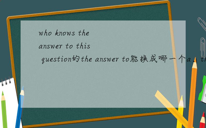 who knows the answer to this question的the answer to能换成哪一个a、the way tob、the way ofc、the key of d、the key to