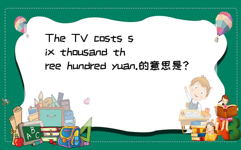 The TV costs six thousand three hundred yuan.的意思是?