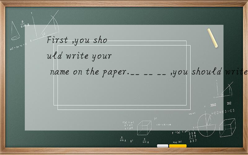 First ,you should write your name on the paper.__ __ __ ,you should write your name on the paper改写下列同义句