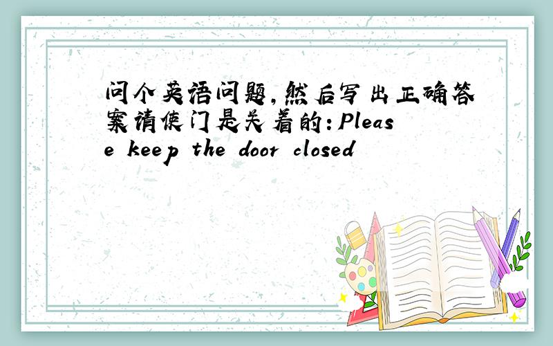 问个英语问题,然后写出正确答案请使门是关着的：Please keep the door closed