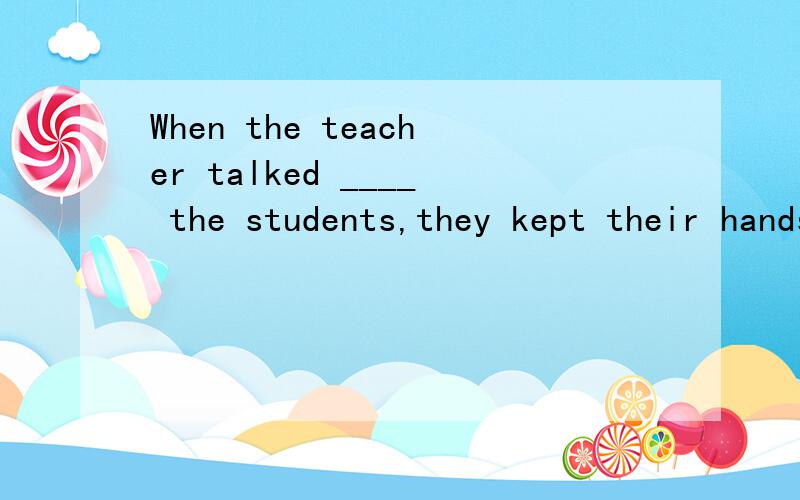 When the teacher talked ____ the students,they kept their hands ____ their sides.A with;at B to;When the teacher talked ____ the students,they kept their hands ____ their sides.A with;at B to;by C to; on