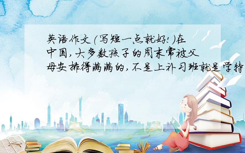 英语作文(写短一点就好!)在中国,大多数孩子的周末常被父母安排得满满的,不是上补习班就是学特长。用英语描述一下他们的情况。