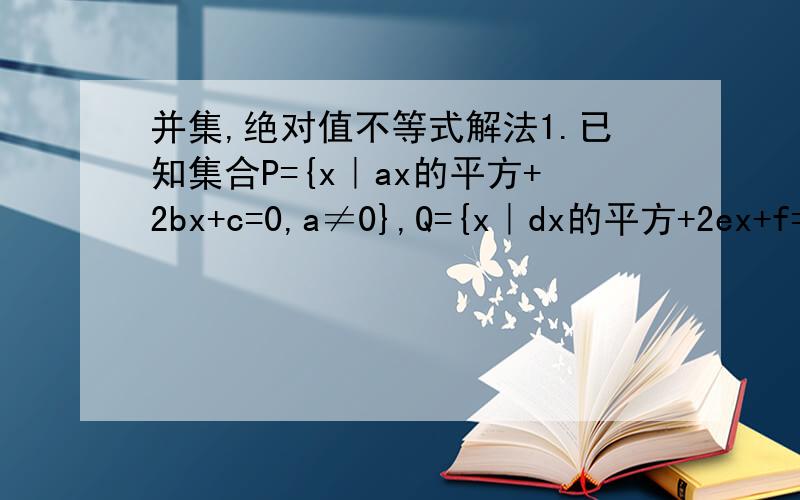 并集,绝对值不等式解法1.已知集合P={x｜ax的平方+2bx+c=0,a≠0},Q={x｜dx的平方+2ex+f=0,d≠0},且2be=ac+df,求证：（P∪Q）∩R=空集.2.1＜｜X｜＜3的解集.