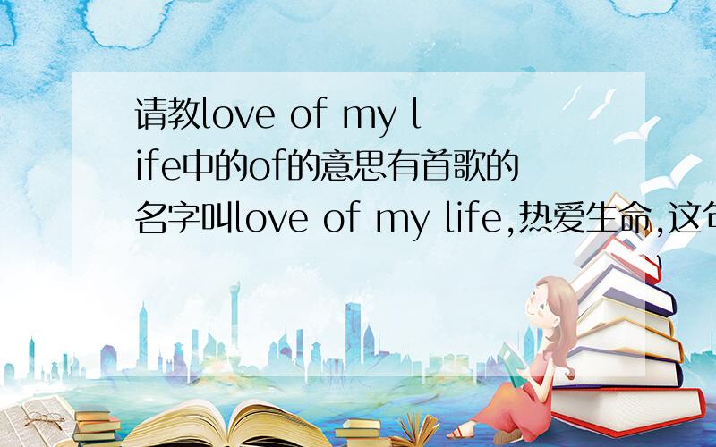 请教love of my life中的of的意思有首歌的名字叫love of my life,热爱生命,这句英文为什么不直接用love my life,而要添加个of?