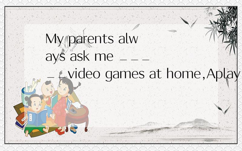 My parents always ask me _____video games at home,Aplay Bto play Cdon't play Dnot to play5Why not surf the internet for more information?(保持句意不变）You_____ ______surf the internet for more information.我写了B.can also.正确的答案