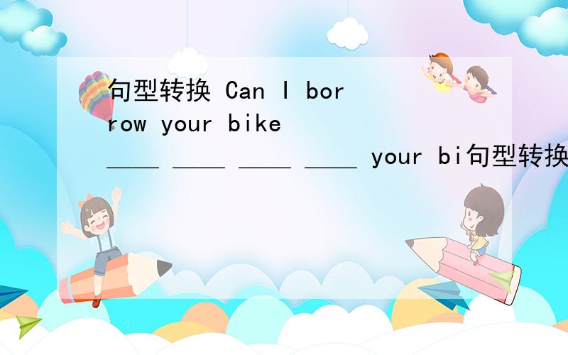 句型转换 Can I borrow your bike ＿＿ ＿＿ ＿＿ ＿＿ your bi句型转换Can I borrow your bike ＿＿ ＿＿ ＿＿ ＿＿ your bike?