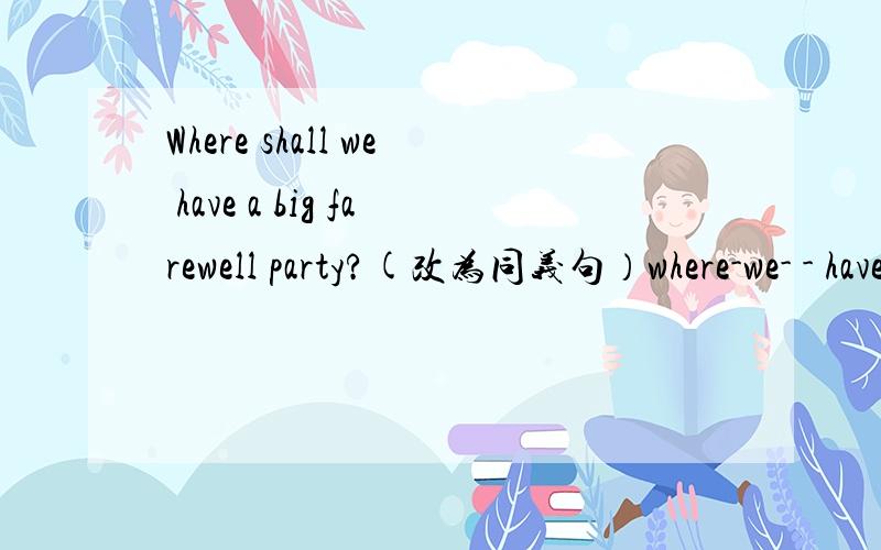 Where shall we have a big farewell party?(改为同义句）where-we- - have a big farewell party?