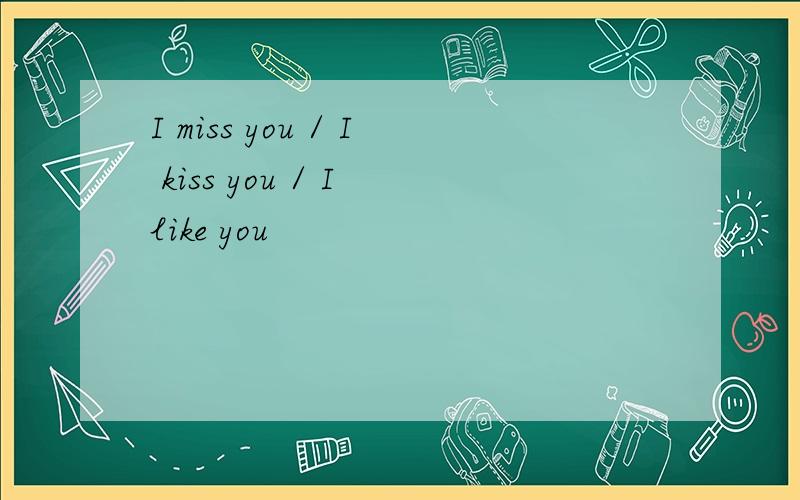 I miss you / I kiss you / I like you