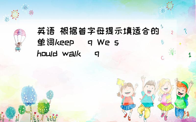 英语 根据首字母提示填适合的单词keep (q We should walk (q )