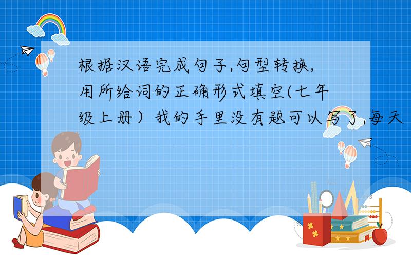 根据汉语完成句子,句型转换,用所给词的正确形式填空(七年级上册）我的手里没有题可以写了,每天 2道根据汉语完成句子2道句型转换1道用所给词的正确形式填空